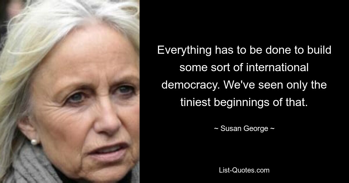 Everything has to be done to build some sort of international democracy. We've seen only the tiniest beginnings of that. — © Susan George