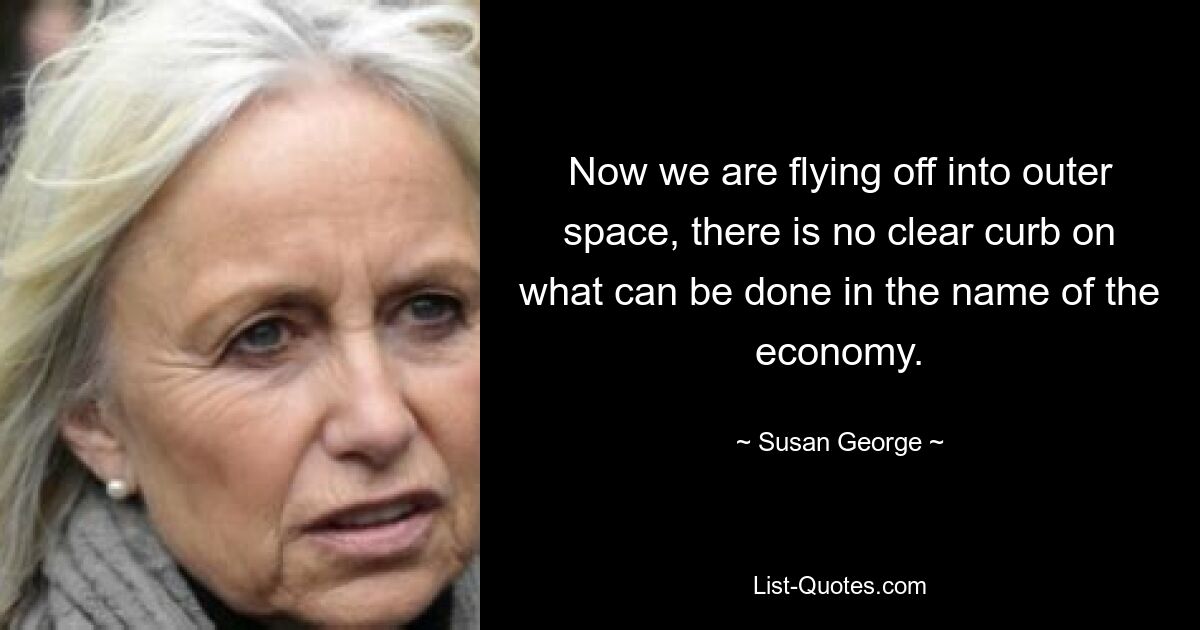 Now we are flying off into outer space, there is no clear curb on what can be done in the name of the economy. — © Susan George