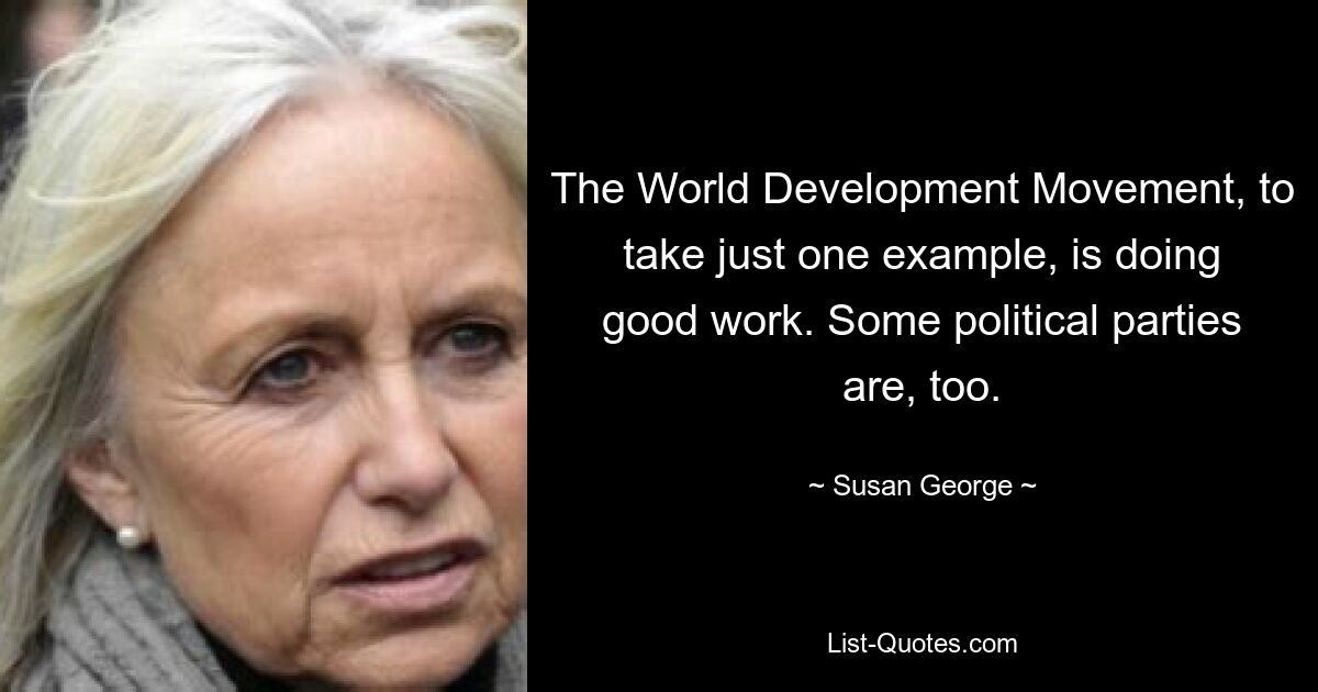 The World Development Movement, to take just one example, is doing good work. Some political parties are, too. — © Susan George