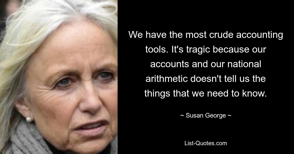 We have the most crude accounting tools. It's tragic because our accounts and our national arithmetic doesn't tell us the things that we need to know. — © Susan George