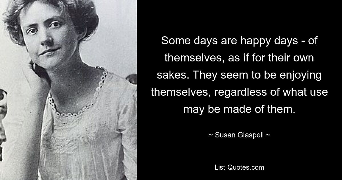 Some days are happy days - of themselves, as if for their own sakes. They seem to be enjoying themselves, regardless of what use may be made of them. — © Susan Glaspell