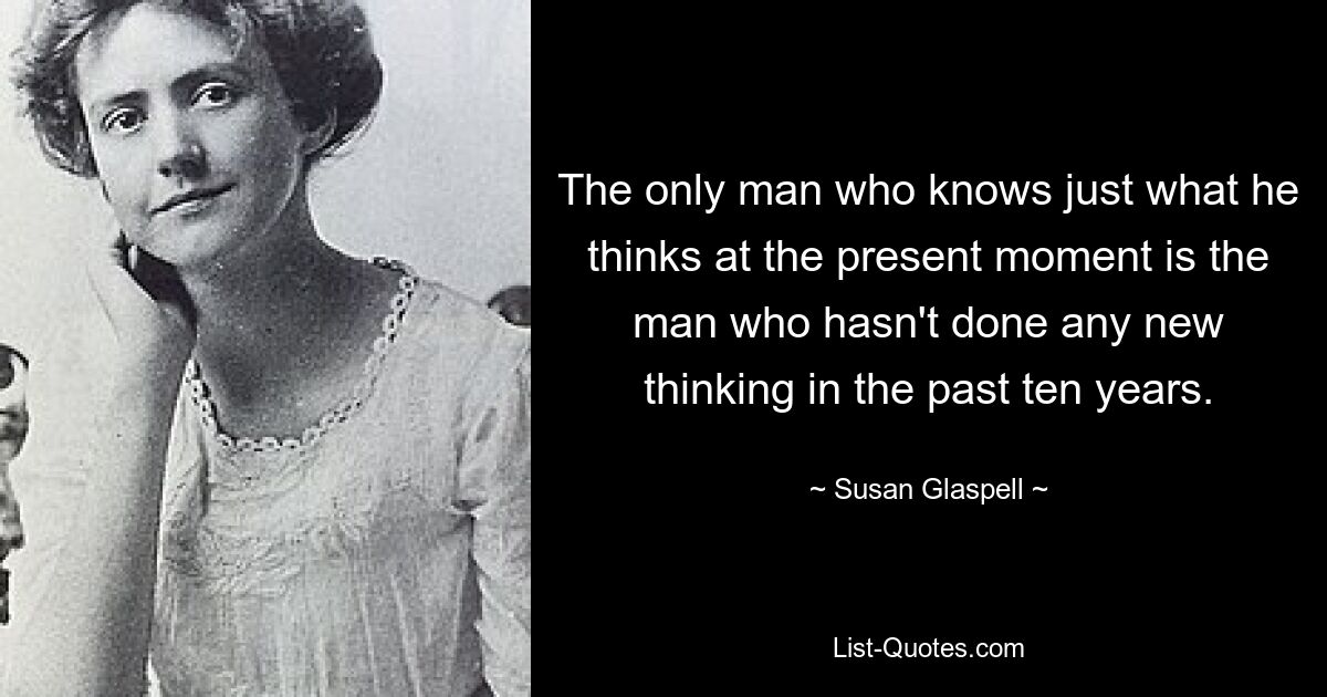 The only man who knows just what he thinks at the present moment is the man who hasn't done any new thinking in the past ten years. — © Susan Glaspell