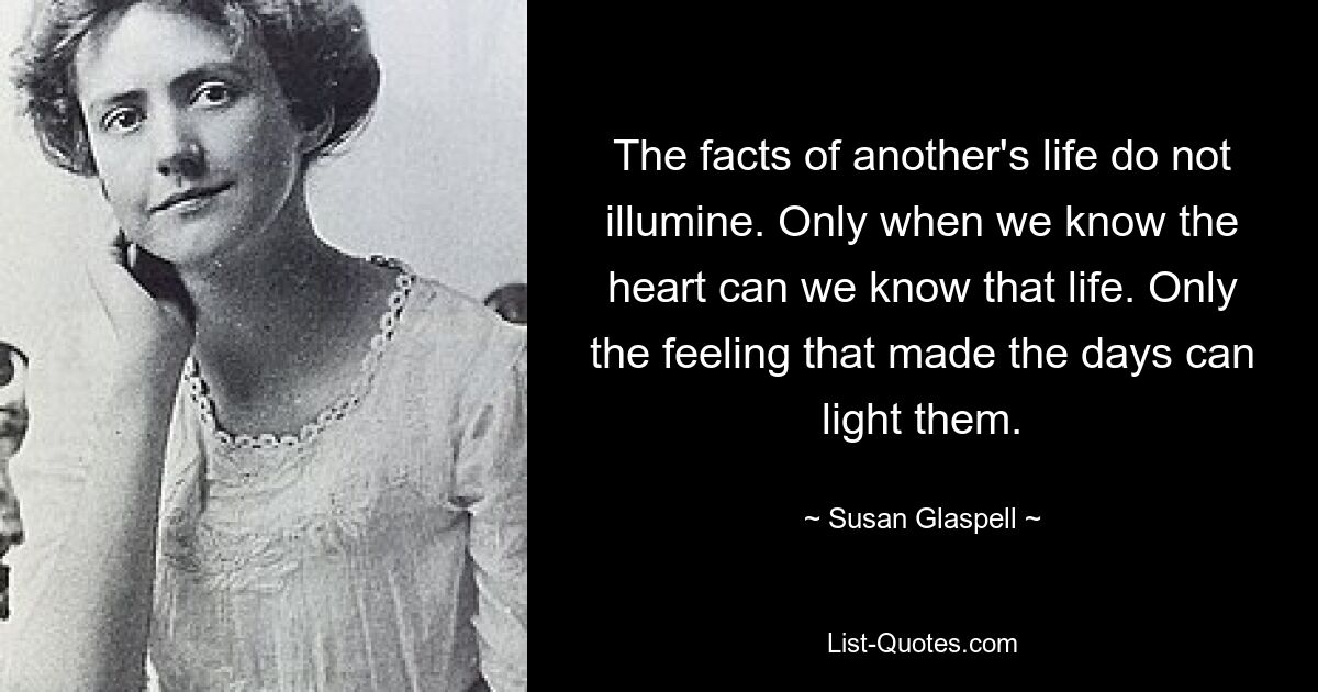 The facts of another's life do not illumine. Only when we know the heart can we know that life. Only the feeling that made the days can light them. — © Susan Glaspell