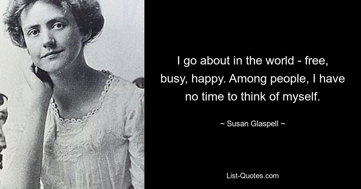 I go about in the world - free, busy, happy. Among people, I have no time to think of myself. — © Susan Glaspell