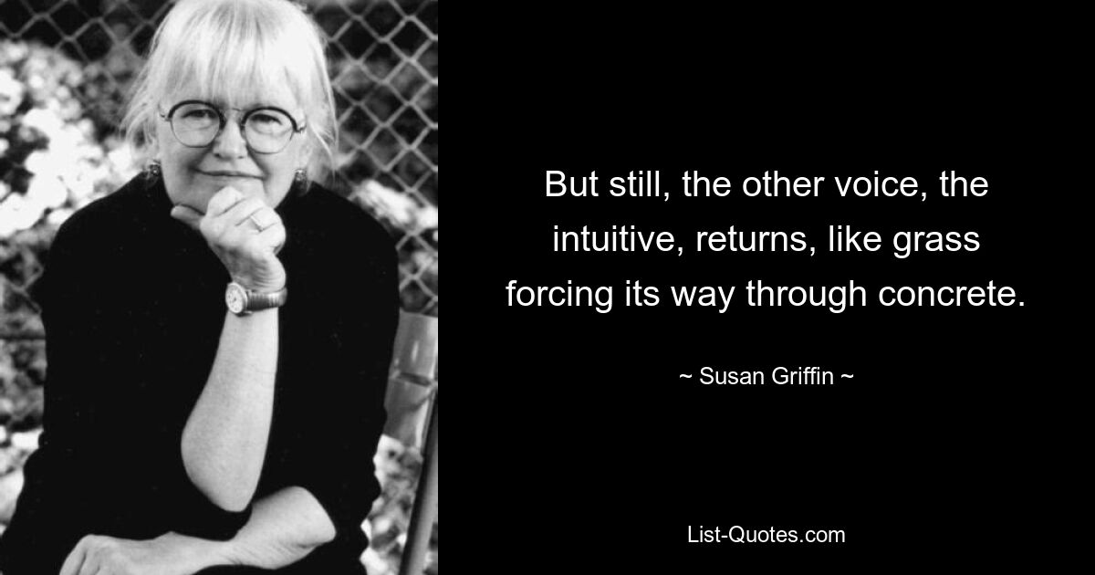 But still, the other voice, the intuitive, returns, like grass forcing its way through concrete. — © Susan Griffin