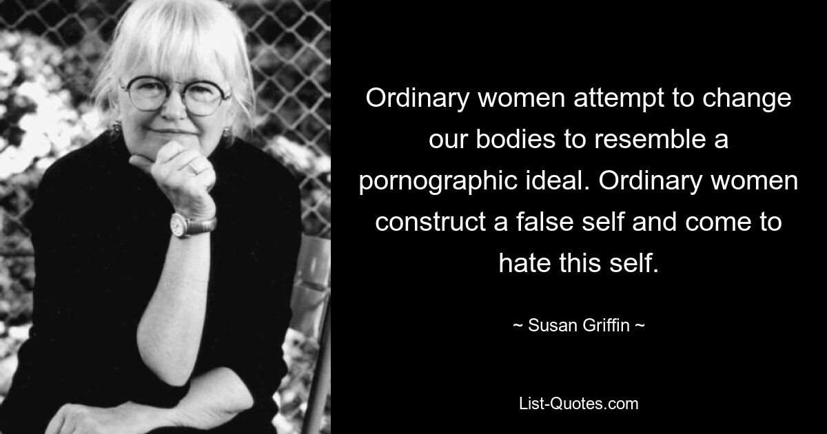 Ordinary women attempt to change our bodies to resemble a pornographic ideal. Ordinary women construct a false self and come to hate this self. — © Susan Griffin