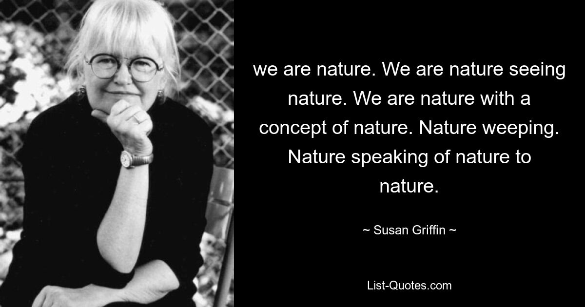 we are nature. We are nature seeing nature. We are nature with a concept of nature. Nature weeping. Nature speaking of nature to nature. — © Susan Griffin