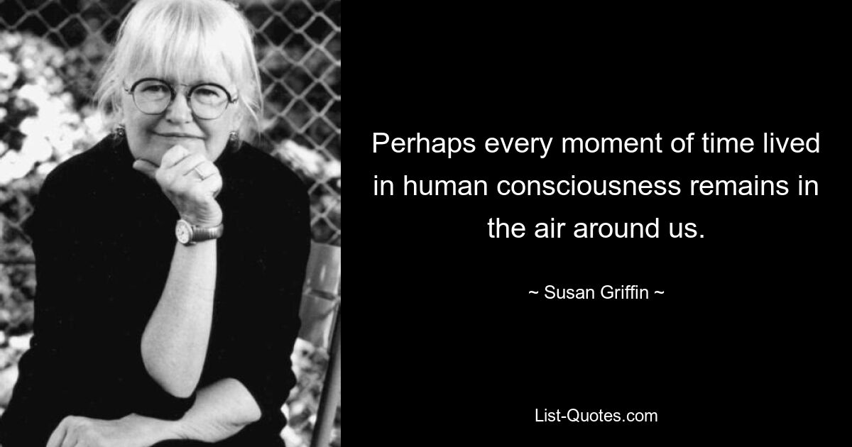 Perhaps every moment of time lived in human consciousness remains in the air around us. — © Susan Griffin