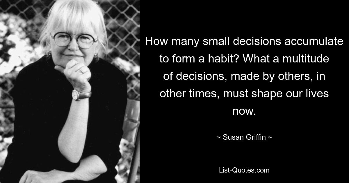 How many small decisions accumulate to form a habit? What a multitude of decisions, made by others, in other times, must shape our lives now. — © Susan Griffin