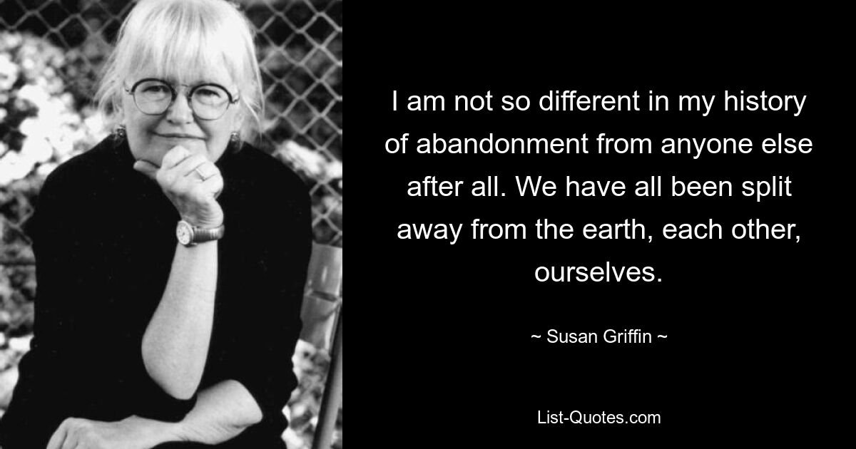 I am not so different in my history of abandonment from anyone else after all. We have all been split away from the earth, each other, ourselves. — © Susan Griffin