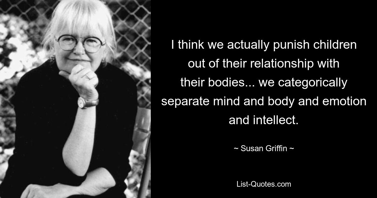 I think we actually punish children out of their relationship with their bodies... we categorically separate mind and body and emotion and intellect. — © Susan Griffin