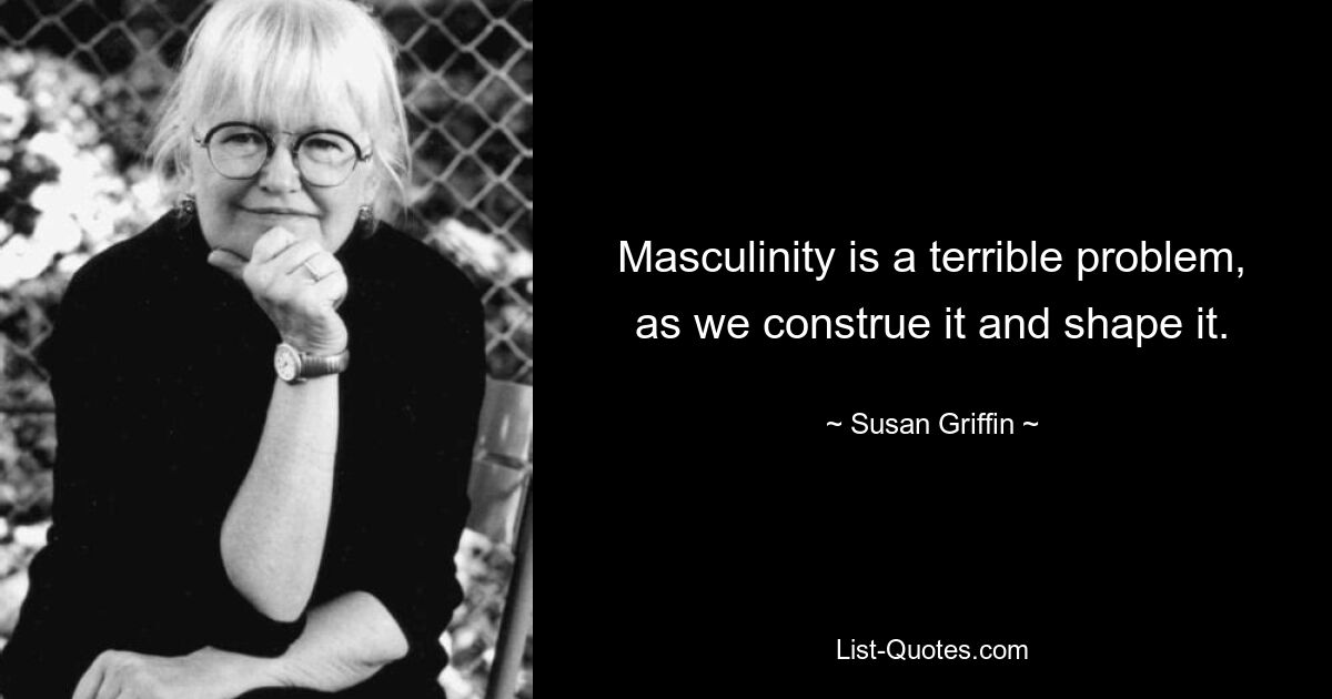 Masculinity is a terrible problem, as we construe it and shape it. — © Susan Griffin