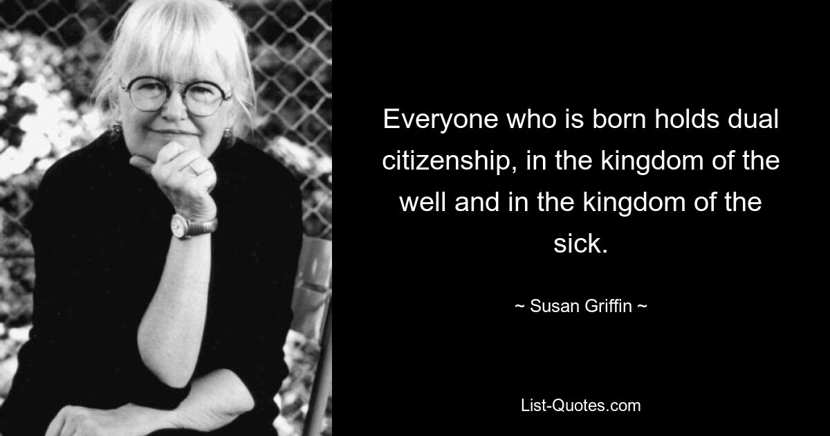 Everyone who is born holds dual citizenship, in the kingdom of the well and in the kingdom of the sick. — © Susan Griffin