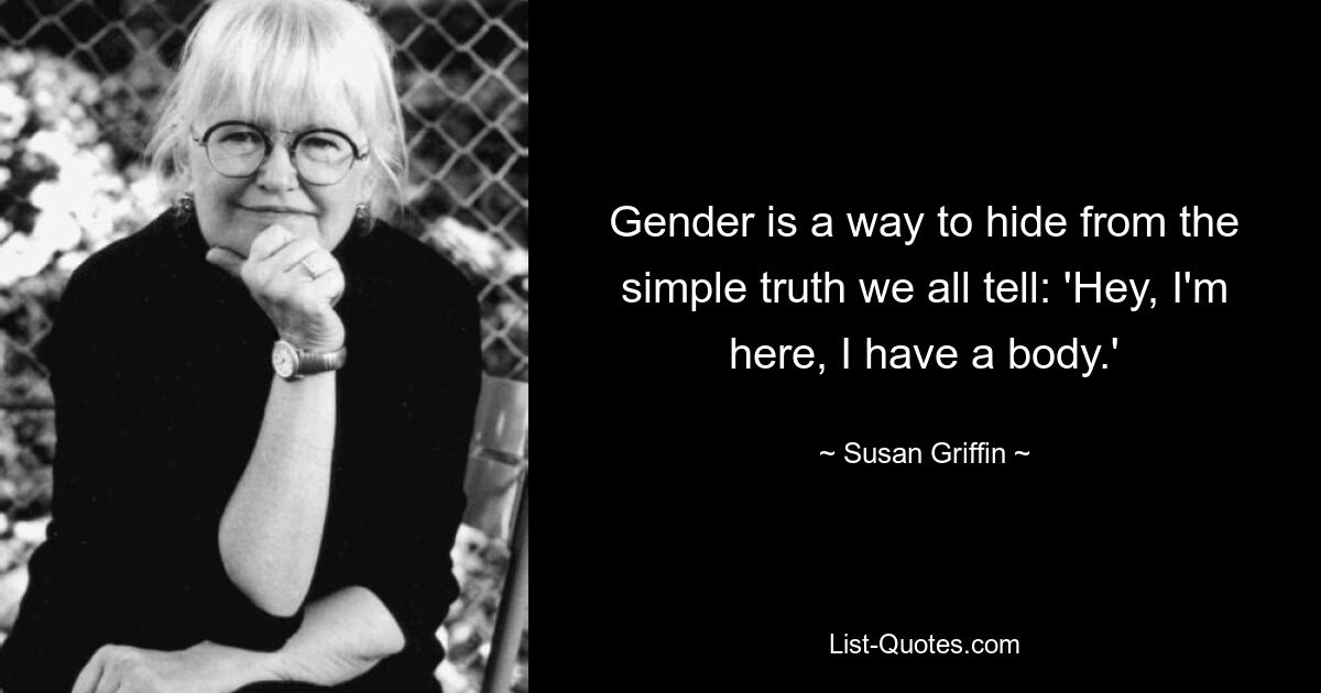 Gender is a way to hide from the simple truth we all tell: 'Hey, I'm here, I have a body.' — © Susan Griffin