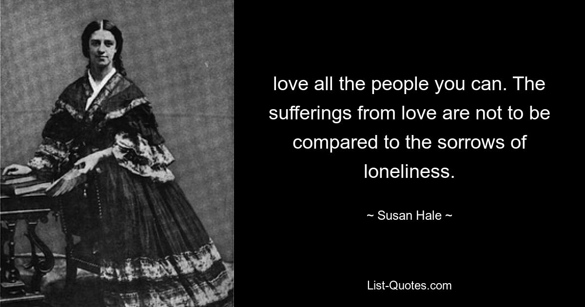 love all the people you can. The sufferings from love are not to be compared to the sorrows of loneliness. — © Susan Hale