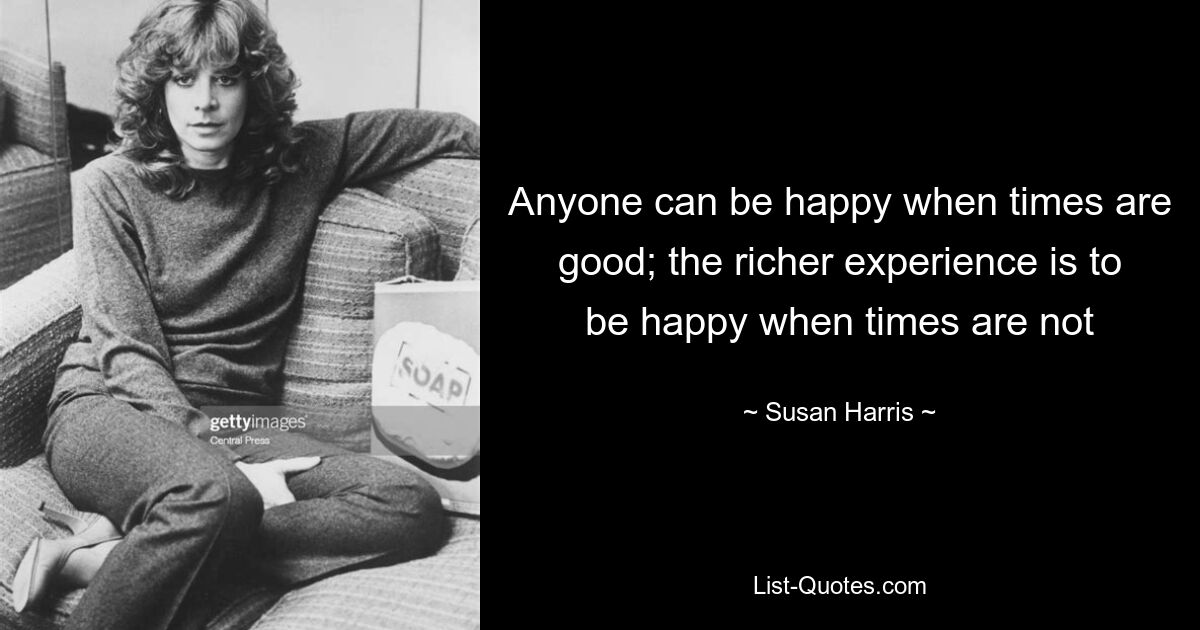 Anyone can be happy when times are good; the richer experience is to be happy when times are not — © Susan Harris