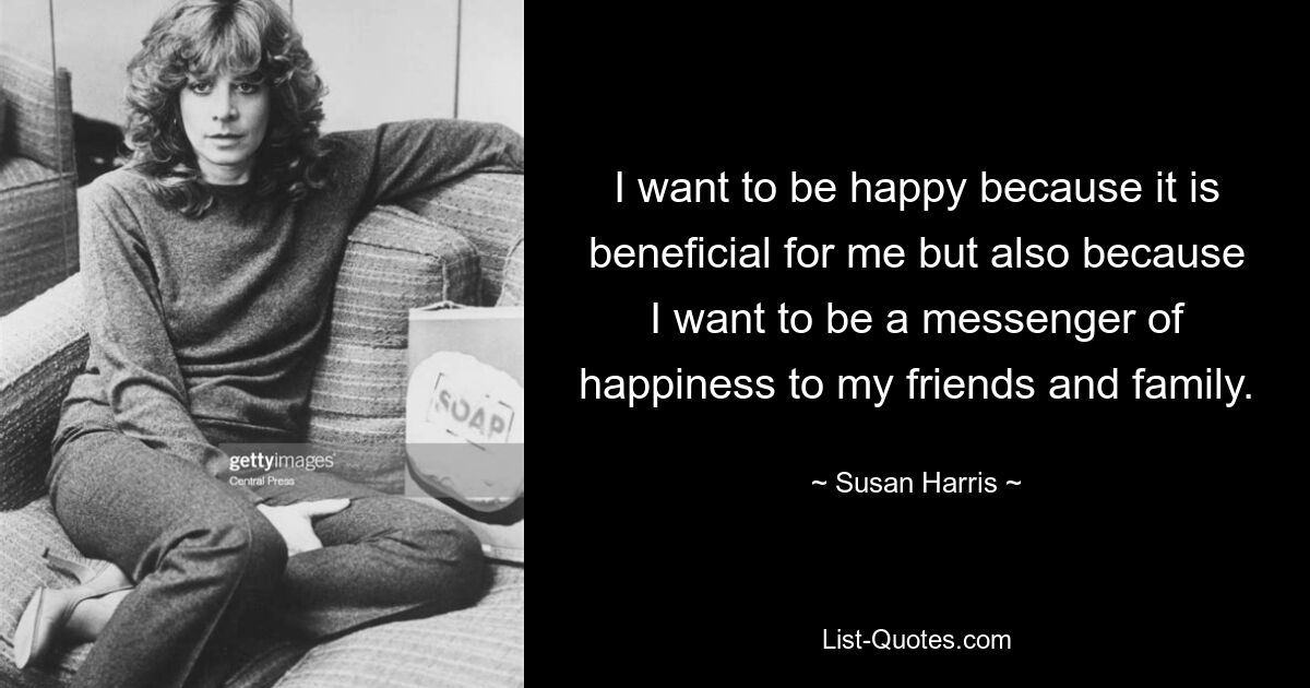 I want to be happy because it is beneficial for me but also because I want to be a messenger of happiness to my friends and family. — © Susan Harris