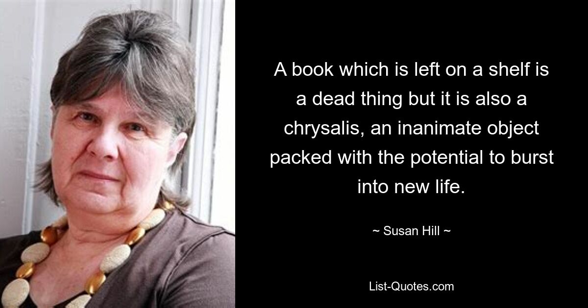 A book which is left on a shelf is a dead thing but it is also a chrysalis, an inanimate object packed with the potential to burst into new life. — © Susan Hill