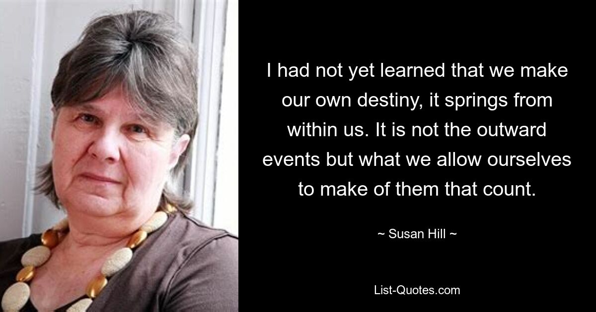 I had not yet learned that we make our own destiny, it springs from within us. It is not the outward events but what we allow ourselves to make of them that count. — © Susan Hill