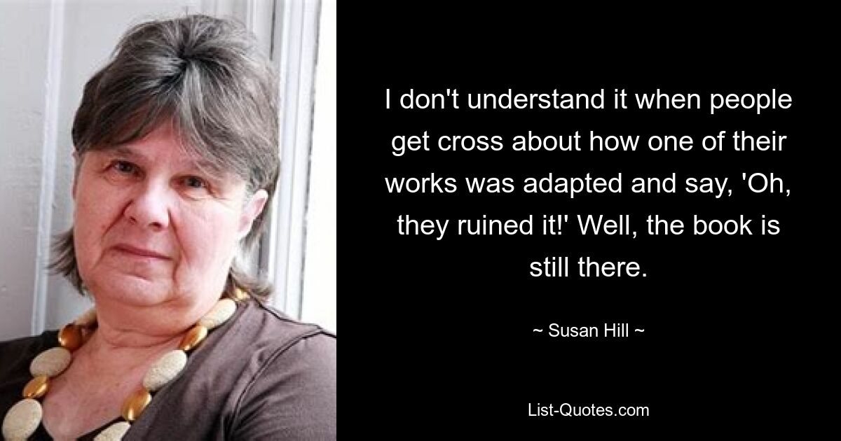 I don't understand it when people get cross about how one of their works was adapted and say, 'Oh, they ruined it!' Well, the book is still there. — © Susan Hill