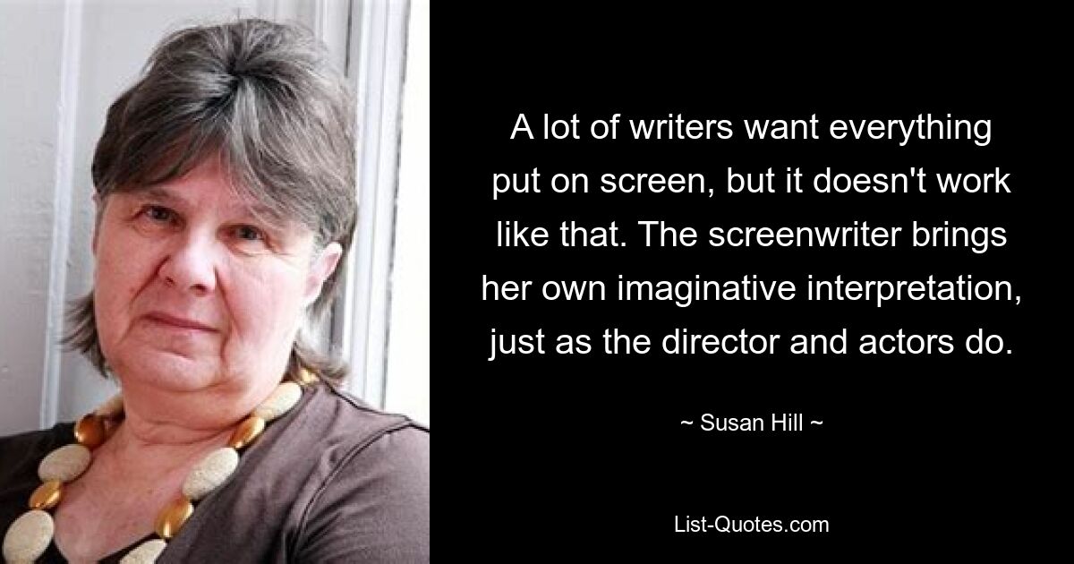 A lot of writers want everything put on screen, but it doesn't work like that. The screenwriter brings her own imaginative interpretation, just as the director and actors do. — © Susan Hill