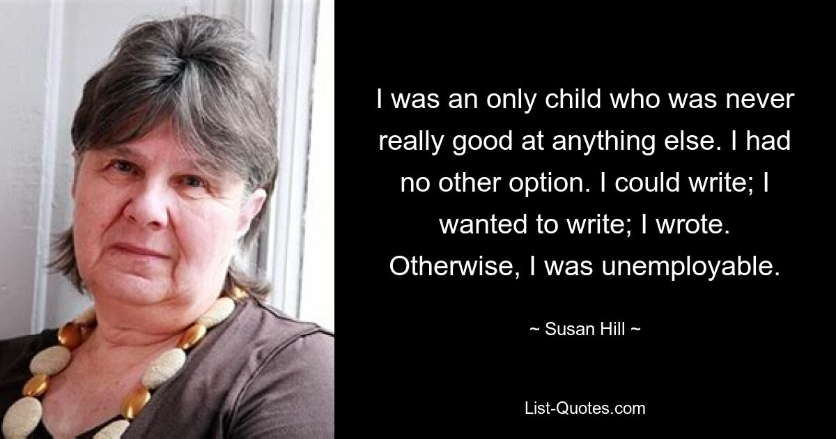 I was an only child who was never really good at anything else. I had no other option. I could write; I wanted to write; I wrote. Otherwise, I was unemployable. — © Susan Hill