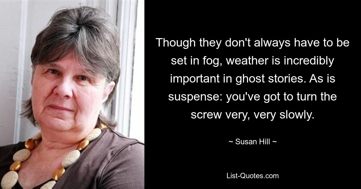 Though they don't always have to be set in fog, weather is incredibly important in ghost stories. As is suspense: you've got to turn the screw very, very slowly. — © Susan Hill