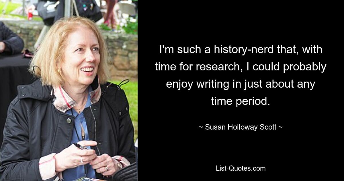 I'm such a history-nerd that, with time for research, I could probably enjoy writing in just about any time period. — © Susan Holloway Scott