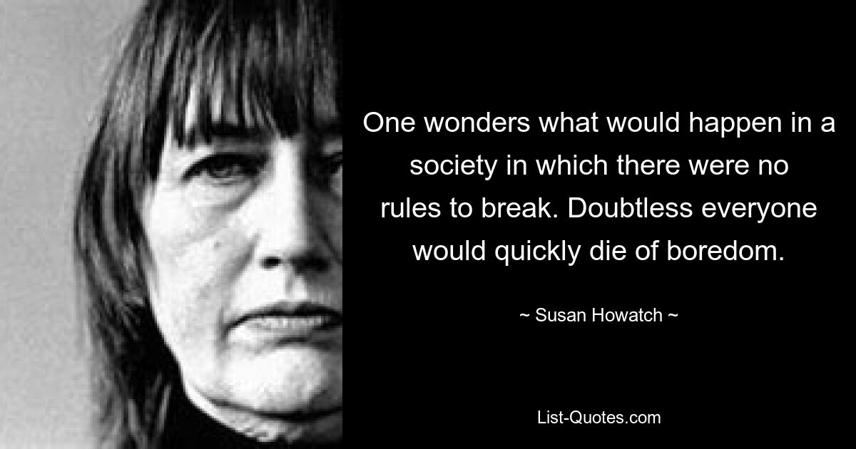 One wonders what would happen in a society in which there were no rules to break. Doubtless everyone would quickly die of boredom. — © Susan Howatch