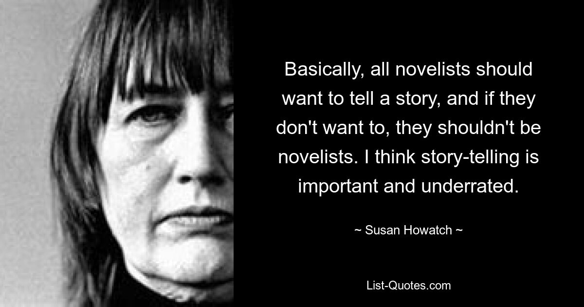 Basically, all novelists should want to tell a story, and if they don't want to, they shouldn't be novelists. I think story-telling is important and underrated. — © Susan Howatch