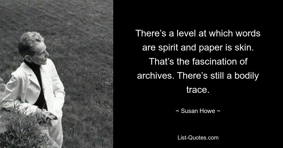 There’s a level at which words are spirit and paper is skin. That’s the fascination of archives. There’s still a bodily trace. — © Susan Howe