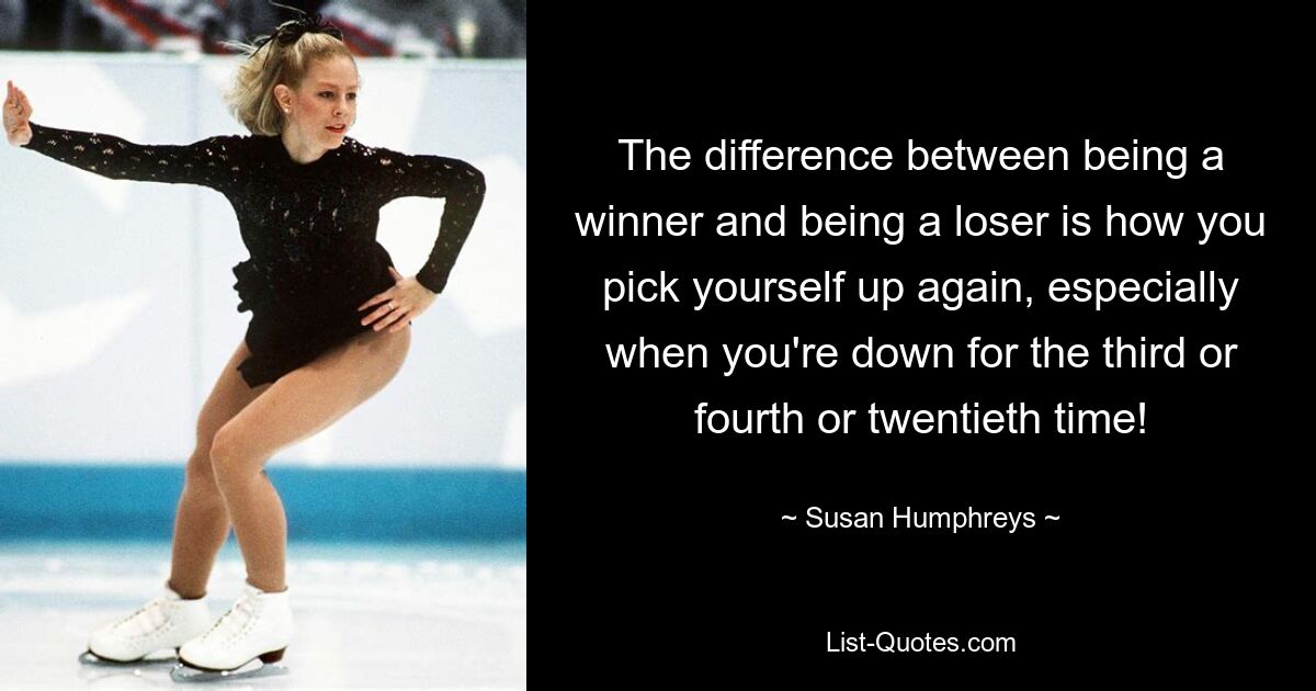 The difference between being a winner and being a loser is how you pick yourself up again, especially when you're down for the third or fourth or twentieth time! — © Susan Humphreys