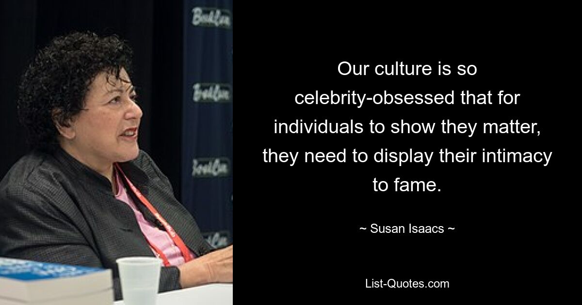 Our culture is so celebrity-obsessed that for individuals to show they matter, they need to display their intimacy to fame. — © Susan Isaacs