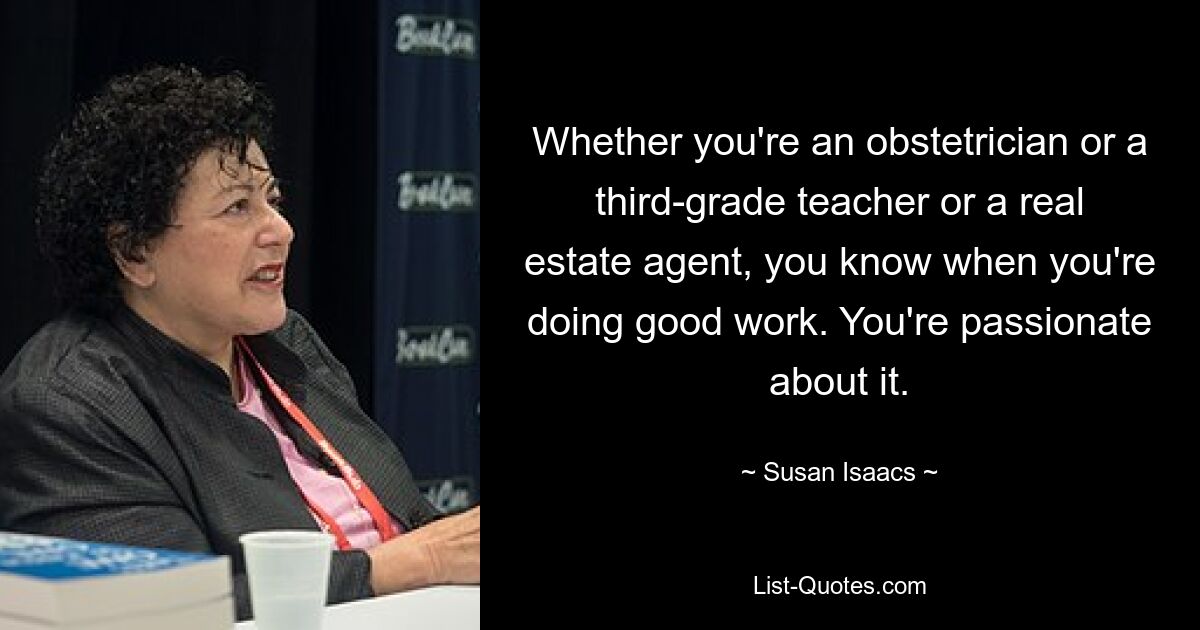 Whether you're an obstetrician or a third-grade teacher or a real estate agent, you know when you're doing good work. You're passionate about it. — © Susan Isaacs