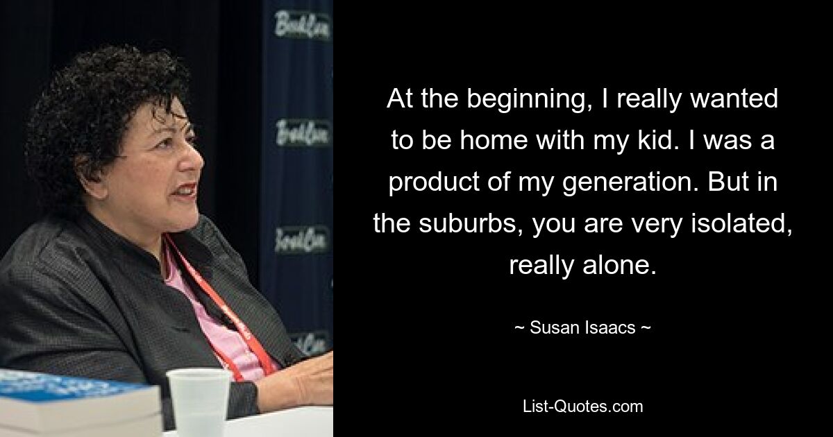 At the beginning, I really wanted to be home with my kid. I was a product of my generation. But in the suburbs, you are very isolated, really alone. — © Susan Isaacs