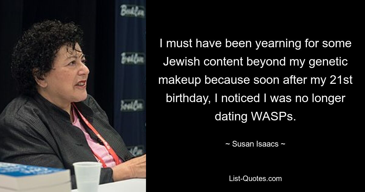 I must have been yearning for some Jewish content beyond my genetic makeup because soon after my 21st birthday, I noticed I was no longer dating WASPs. — © Susan Isaacs