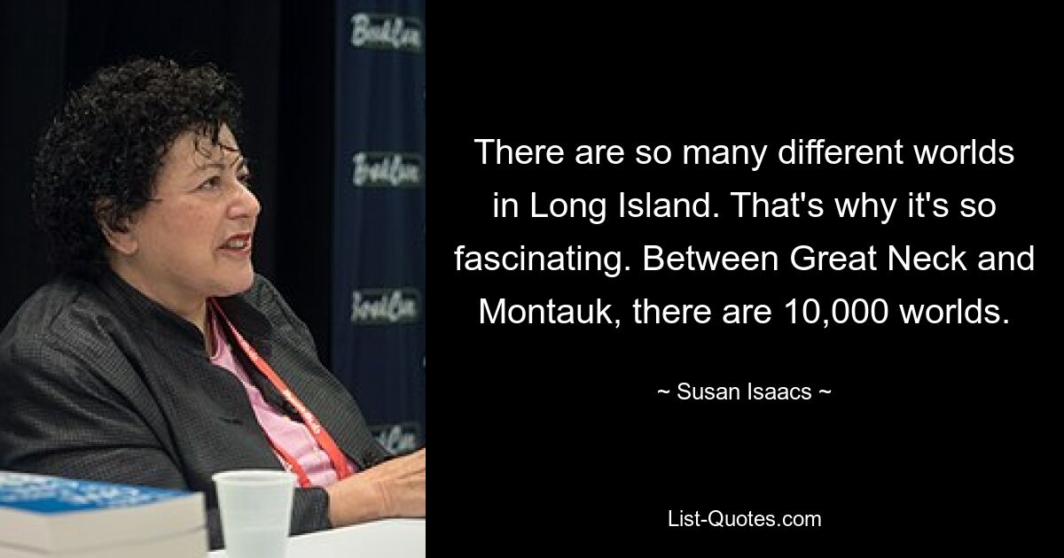 There are so many different worlds in Long Island. That's why it's so fascinating. Between Great Neck and Montauk, there are 10,000 worlds. — © Susan Isaacs