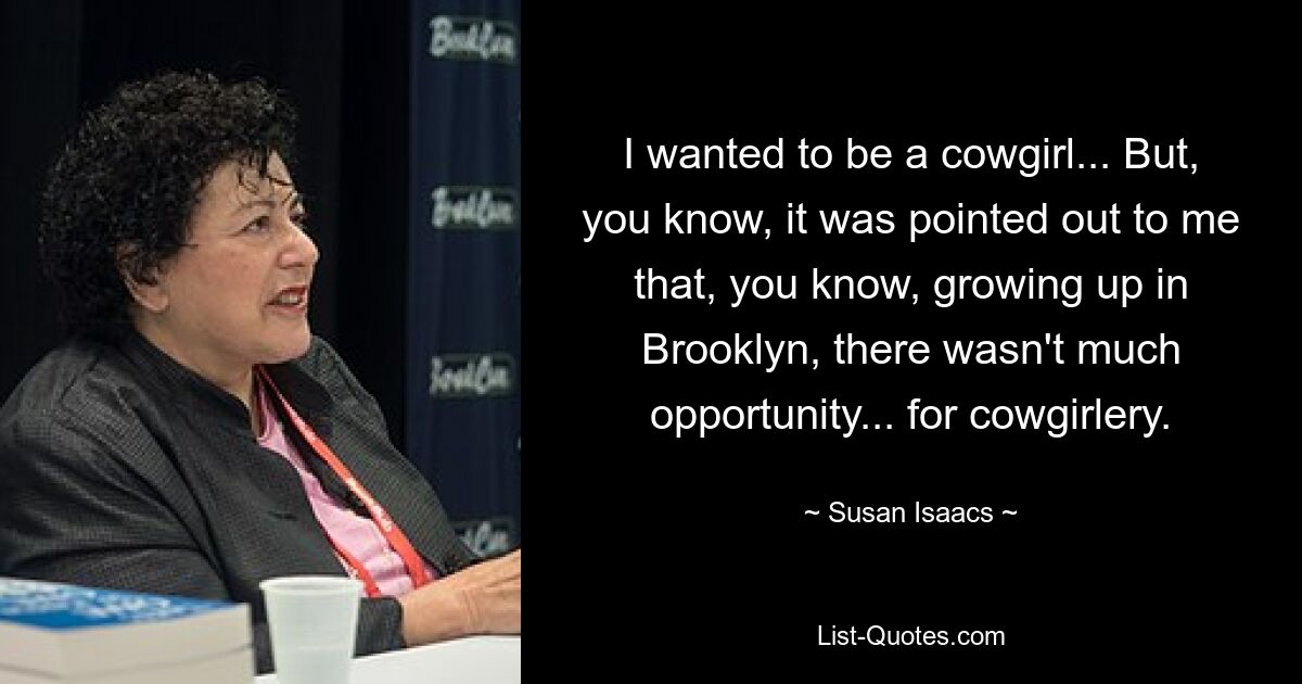 I wanted to be a cowgirl... But, you know, it was pointed out to me that, you know, growing up in Brooklyn, there wasn't much opportunity... for cowgirlery. — © Susan Isaacs