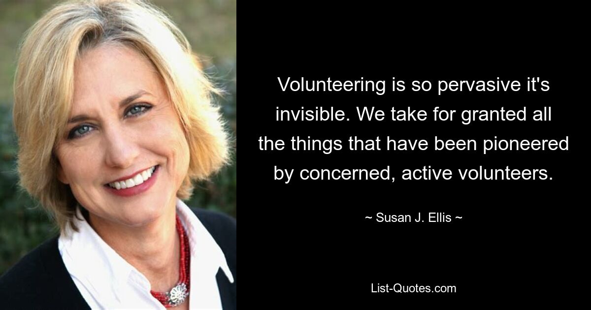 Volunteering is so pervasive it's invisible. We take for granted all the things that have been pioneered by concerned, active volunteers. — © Susan J. Ellis