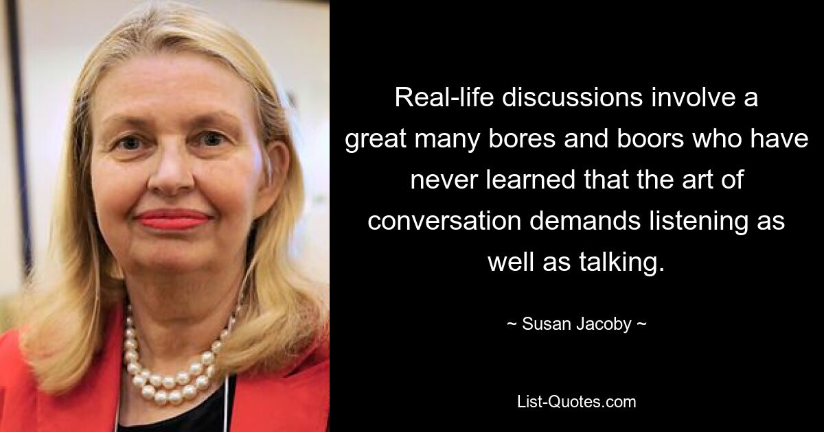 Real-life discussions involve a great many bores and boors who have never learned that the art of conversation demands listening as well as talking. — © Susan Jacoby