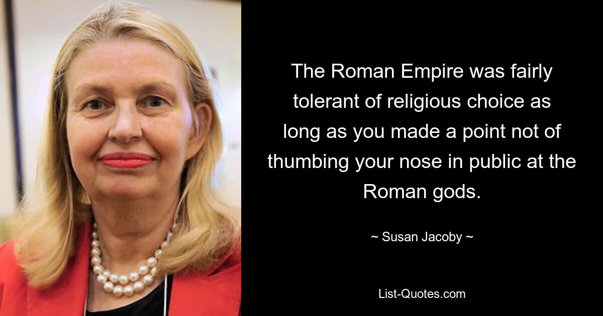 The Roman Empire was fairly tolerant of religious choice as long as you made a point not of thumbing your nose in public at the Roman gods. — © Susan Jacoby