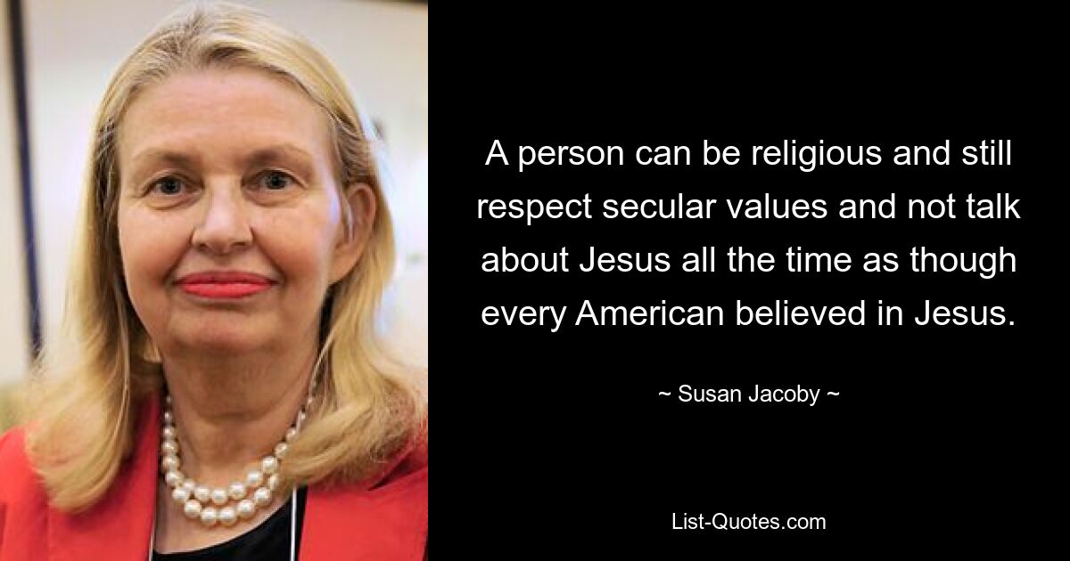 A person can be religious and still respect secular values and not talk about Jesus all the time as though every American believed in Jesus. — © Susan Jacoby