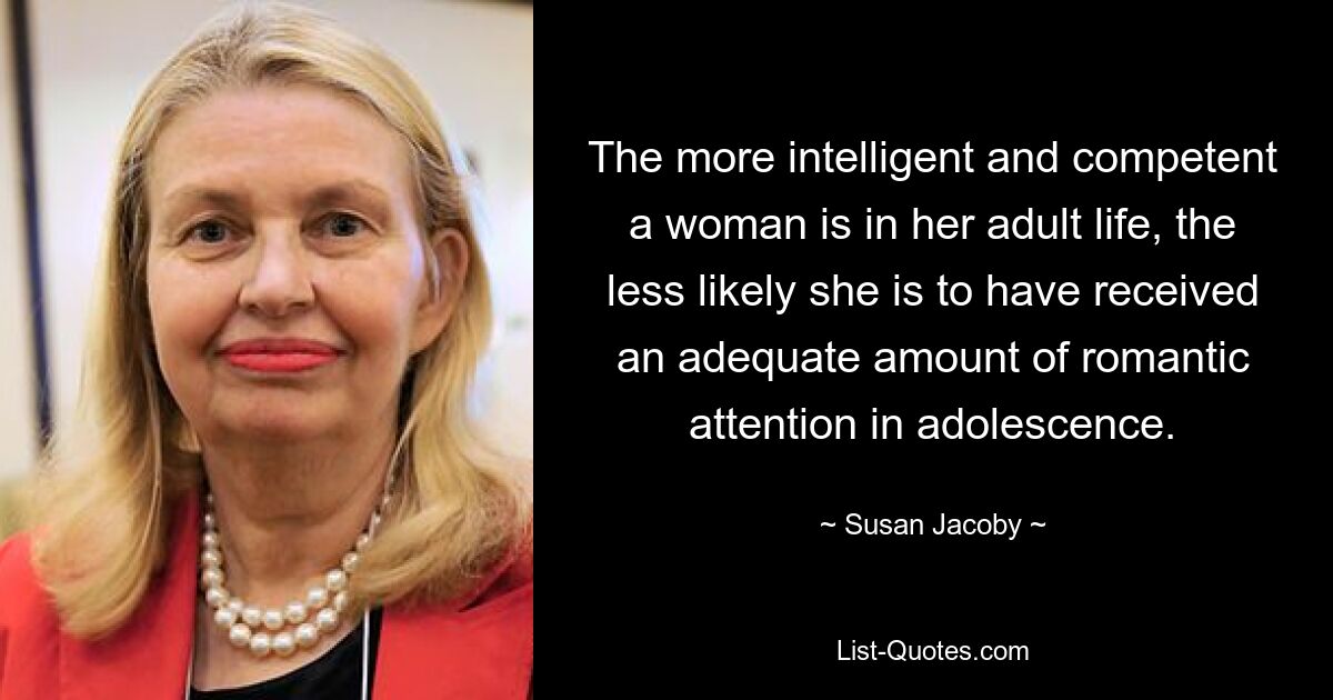 The more intelligent and competent a woman is in her adult life, the less likely she is to have received an adequate amount of romantic attention in adolescence. — © Susan Jacoby