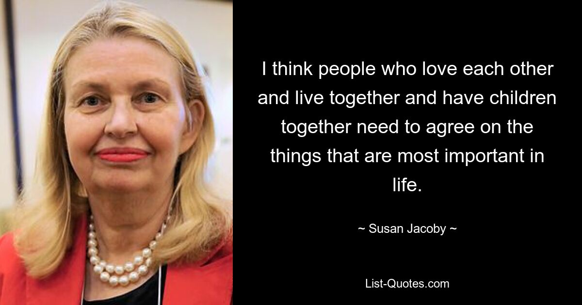 I think people who love each other and live together and have children together need to agree on the things that are most important in life. — © Susan Jacoby