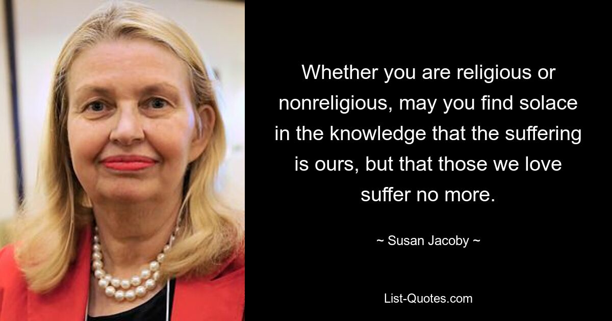 Whether you are religious or nonreligious, may you find solace in the knowledge that the suffering is ours, but that those we love suffer no more. — © Susan Jacoby