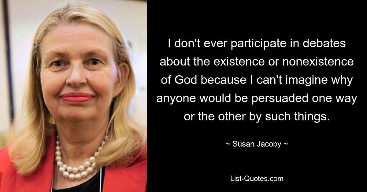 I don't ever participate in debates about the existence or nonexistence of God because I can't imagine why anyone would be persuaded one way or the other by such things. — © Susan Jacoby