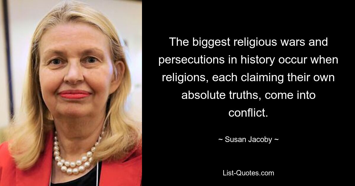 The biggest religious wars and persecutions in history occur when religions, each claiming their own absolute truths, come into conflict. — © Susan Jacoby