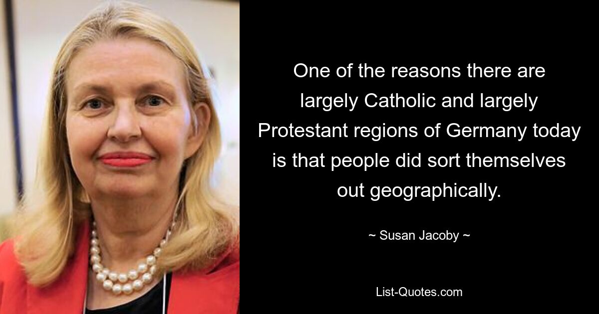 One of the reasons there are largely Catholic and largely Protestant regions of Germany today is that people did sort themselves out geographically. — © Susan Jacoby