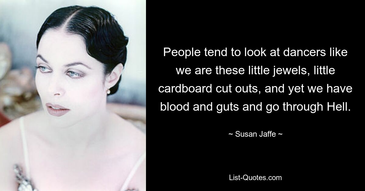 People tend to look at dancers like we are these little jewels, little cardboard cut outs, and yet we have blood and guts and go through Hell. — © Susan Jaffe