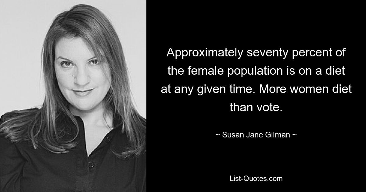 Approximately seventy percent of the female population is on a diet at any given time. More women diet than vote. — © Susan Jane Gilman